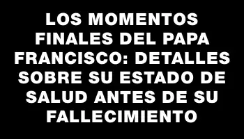 Los momentos finales del papa Francisco: detalles sobre su estado de salud antes de su fallecimiento