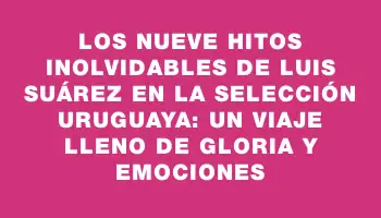 Los nueve hitos inolvidables de Luis Suárez en la selección uruguaya: un viaje lleno de gloria y emociones