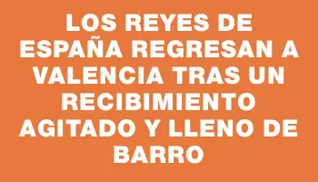 Los reyes de España regresan a Valencia tras un recibimiento agitado y lleno de barro