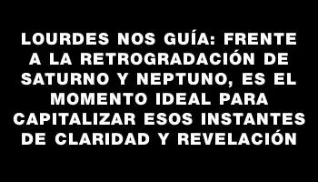 Lourdes nos guía: frente a la retrogradación de Saturno y Neptuno, es el momento ideal para capitalizar esos instantes de claridad y revelación