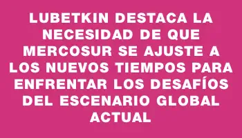 Lubetkin destaca la necesidad de que Mercosur se ajuste a los nuevos tiempos para enfrentar los desafíos del escenario global actual