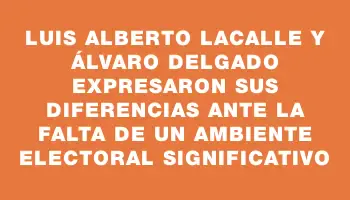 Luis Alberto Lacalle y Álvaro Delgado expresaron sus diferencias ante la falta de un ambiente electoral significativo