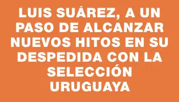 Luis Suárez, a un paso de alcanzar nuevos hitos en su despedida con la selección uruguaya