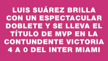 Luis Suárez brilla con un espectacular doblete y se lleva el título de Mvp en la contundente victoria 4 a 0 del Inter Miami