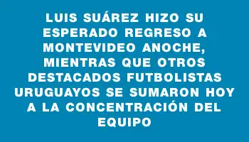 Luis Suárez hizo su esperado regreso a Montevideo anoche, mientras que otros destacados futbolistas uruguayos se sumaron hoy a la concentración del equipo