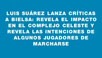 Luis Suárez lanza críticas a Bielsa: revela el impacto en el Complejo Celeste y revela las intenciones de algunos jugadores de marcharse