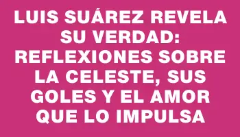 Luis Suárez revela su verdad: reflexiones sobre la celeste, sus goles y el amor que lo impulsa