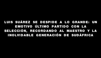 Luis Suárez se despide a lo grande: un emotivo último partido con la Selección, recordando al Maestro y la inolvidable generación de Sudáfrica