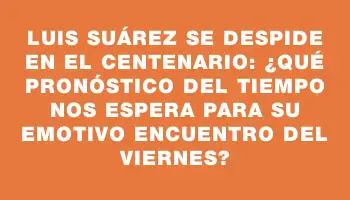 Luis Suárez se despide en el Centenario: ¿qué pronóstico del tiempo nos espera para su emotivo encuentro del viernes?