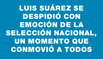 Luis Suárez se despidió con emoción de la selección nacional, un momento que conmovió a todos