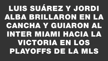 Luis Suárez y Jordi Alba brillaron en la cancha y guiaron al Inter Miami hacia la victoria en los playoffs de la Mls