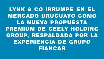 Lynk & Co irrumpe en el mercado uruguayo como la nueva propuesta premium de Geely Holding Group, respaldada por la experiencia de Grupo Fiancar