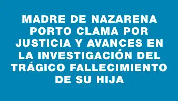 Madre de Nazarena Porto clama por justicia y avances en la investigación del trágico fallecimiento de su hija