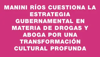 Manini Ríos cuestiona la estrategia gubernamental en materia de drogas y aboga por una transformación cultural profunda