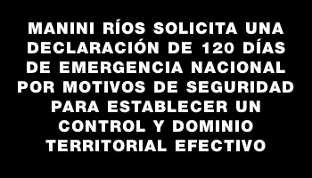 Manini Ríos solicita una declaración de 120 días de emergencia nacional por motivos de seguridad para establecer un control y dominio territorial efectivo