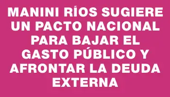 Manini Ríos sugiere un pacto nacional para bajar el gasto público y afrontar la deuda externa