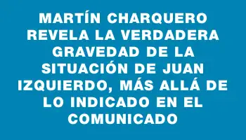 Martín Charquero revela la verdadera gravedad de la situación de Juan Izquierdo, más allá de lo indicado en el comunicado