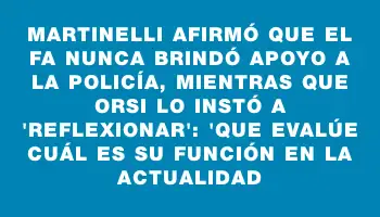 Martinelli afirmó que el Fa nunca brindó apoyo a la Policía, mientras que Orsi lo instó a 