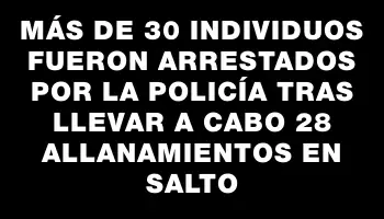 Más de 30 individuos fueron arrestados por la Policía tras llevar a cabo 28 allanamientos en Salto