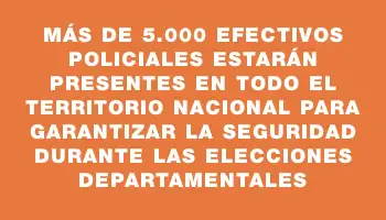Más de 5.000 efectivos policiales estarán presentes en todo el territorio nacional para garantizar la seguridad durante las elecciones departamentales