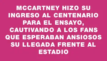 McCartney hizo su ingreso al Centenario para el ensayo, cautivando a los fans que esperaban ansiosos su llegada frente al estadio