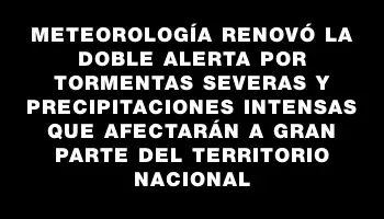 Meteorología renovó la doble alerta por tormentas severas y precipitaciones intensas que afectarán a gran parte del territorio nacional