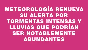 Meteorología renueva su alerta por tormentas intensas y lluvias que podrían ser notablemente abundantes