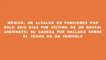 México: un alcalde en funciones por solo seis días fue víctima de un brutal asesinato; su cabeza fue hallada sobre el techo de un vehículo