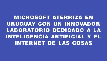 Microsoft aterriza en Uruguay con un innovador laboratorio dedicado a la inteligencia artificial y el internet de las cosas