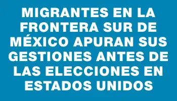 Migrantes en la frontera sur de México apuran sus gestiones antes de las elecciones en Estados Unidos