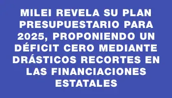 Milei revela su plan presupuestario para 2025, proponiendo un déficit cero mediante drásticos recortes en las financiaciones estatales