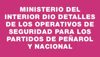 Ministerio del Interior dio detalles de los operativos de seguridad para los partidos de Peñarol y Nacional