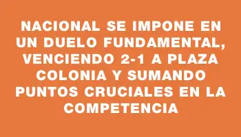Nacional se impone en un duelo fundamental, venciendo 2-1 a Plaza Colonia y sumando puntos cruciales en la competencia