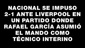 Nacional se impuso 2-1 ante Liverpool en un partido donde Rafael García asumió el mando como técnico interino