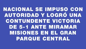 Nacional se impuso con autoridad y logró una contundente victoria de 5-1 ante Miramar Misiones en el Gran Parque Central