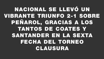 Nacional se llevó un vibrante triunfo 2-1 sobre Peñarol, gracias a los tantos de Coates y Santander en la sexta fecha del Torneo Clausura