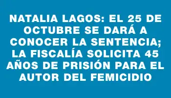 Natalia Lagos: el 25 de octubre se dará a conocer la sentencia; la Fiscalía solicita 45 años de prisión para el autor del femicidio