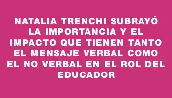 Natalia Trenchi subrayó la importancia y el impacto que tienen tanto el mensaje verbal como el no verbal en el rol del educador