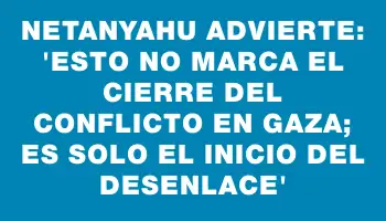 Netanyahu advierte: “Esto no marca el cierre del conflicto en Gaza; es solo el inicio del desenlace”
