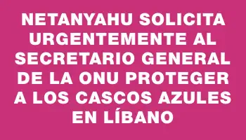 Netanyahu solicita urgentemente al secretario general de la Onu proteger a los cascos azules en Líbano