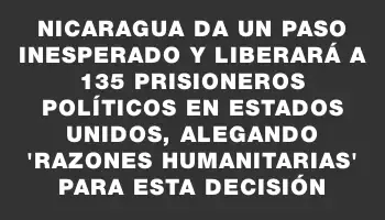 Nicaragua da un paso inesperado y liberará a 135 prisioneros políticos en Estados Unidos, alegando “razones humanitarias” para esta decisión