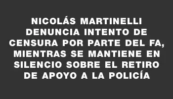 Nicolás Martinelli denuncia intento de censura por parte del Fa, mientras se mantiene en silencio sobre el retiro de apoyo a la Policía