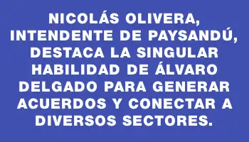 Nicolás Olivera, intendente de Paysandú, destaca la singular habilidad de Álvaro Delgado para generar acuerdos y conectar a diversos sectores.