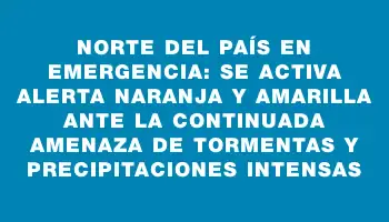 Norte del país en emergencia: se activa alerta naranja y amarilla ante la continuada amenaza de tormentas y precipitaciones intensas