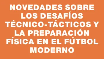 Novedades sobre los desafíos técnico-tácticos y la preparación física en el fútbol moderno