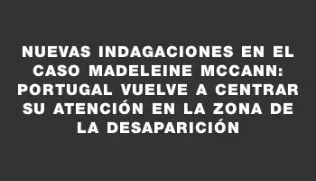 Nuevas indagaciones en el caso Madeleine McCann: Portugal vuelve a centrar su atención en la zona de la desaparición