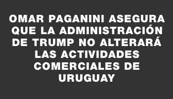 Omar Paganini asegura que la administración de Trump no alterará las actividades comerciales de Uruguay