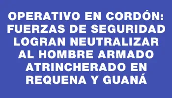 Operativo en Cordón: Fuerzas de seguridad logran neutralizar al hombre armado atrincherado en Requena y Guaná