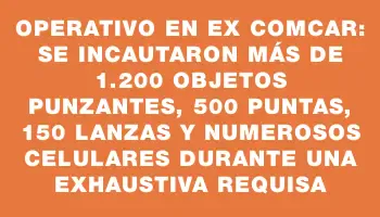 Operativo en ex Comcar: Se incautaron más de 1.200 objetos punzantes, 500 puntas, 150 lanzas y numerosos celulares durante una exhaustiva requisa