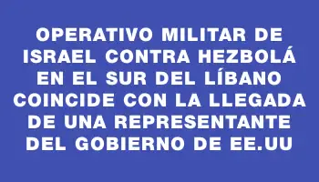 Operativo militar de Israel contra Hezbolá en el sur del Líbano coincide con la llegada de una representante del gobierno de Ee.uu